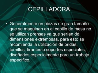 CEPILLADORA
• Generalmente en piezas de gran tamaño
que se maquinan en el cepillo de mesa no
se utilizan prensas ya que serían de
dimensiones extremosas, para esto se
recomienda la utilización de bridas,
tornillos, tirantes o soportes especiales,
diseñados especialmente para un trabajo
específico.
 