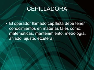 CEPILLADORA
• El operador llamado cepillista debe tener
conocimientos en materias tales como:
matemáticas, mantenimiento, metrología,
afilado, ajuste, etcétera.
 