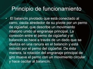 Principio de funcionamiento
• El balancín pivotado que está conectado al
carro, oscila alrededor de su pivote por un perno
de cigüeñal, que describe un movimiento
rotatorio unido al engranaje principal. La
conexión entre el perno de cigüeñal y el
balancín se hace a través de un dado que se
desliza en una ranura en el balancín y está
movido por el perno del cigüeñal. De ésta
manera, la rotación del engranaje principal de
giro mueve el perno con un movimiento circular
y hace oscilar al balancín.
 