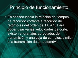 Principio de funcionamiento
• En consecuencia la relación de tiempos
de recorrido cortante a recorrido de
retorno es del orden de 1.6 a 1. Para
poder usar varias velocidades de corte,
existen engranajes apropiados de
transmisión y una caja de cambios, similar
a la transmisión de un automóvil.
 