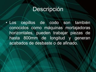 Descripción
• Los cepillos de codo son también
conocidos como máquinas mortajadoras
horizontales, pueden trabajar piezas de
hasta 800mm de longitud y generan
acabados de desbaste o de afinado.
 
