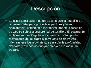 Descripción
• La cepilladora para metales se creó con la finalidad de
remover metal para producir superficies planas
horizontales, verticales o inclinadas, dónde la pieza de
trabajo se sujeta a una prensa de tornillo o directamente
en la mesa. Las Cepilladoras tienen un sólo tipo de
movimiento de su brazo o carro éste es de vaivén,
mientras que los movimientos para dar la profundidad
del corte y avance se dan por medio de la mesa de
trabajo.
 