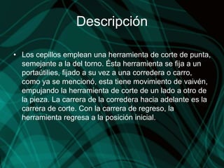 Descripción
• Los cepillos emplean una herramienta de corte de punta,
semejante a la del torno. Ésta herramienta se fija a un
portaútilies, fijado a su vez a una corredera o carro,
como ya se mencionó, esta tiene movimiento de vaivén,
empujando la herramienta de corte de un lado a otro de
la pieza. La carrera de la corredera hacia adelante es la
carrera de corte. Con la carrera de regreso, la
herramienta regresa a la posición inicial.
 