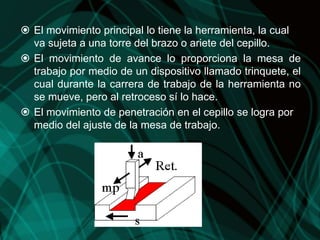  El movimiento principal lo tiene la herramienta, la cual
va sujeta a una torre del brazo o ariete del cepillo.
 El movimiento de avance lo proporciona la mesa de
trabajo por medio de un dispositivo llamado trinquete, el
cual durante la carrera de trabajo de la herramienta no
se mueve, pero al retroceso sí lo hace.
 El movimiento de penetración en el cepillo se logra por
medio del ajuste de la mesa de trabajo.
 