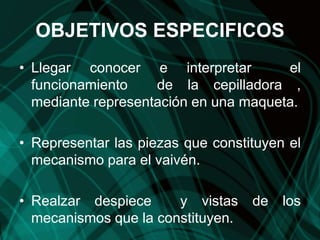 OBJETIVOS ESPECIFICOS
• Llegar conocer e interpretar el
funcionamiento de la cepilladora ,
mediante representación en una maqueta.
• Representar las piezas que constituyen el
mecanismo para el vaivén.
• Realzar despiece y vistas de los
mecanismos que la constituyen.
 