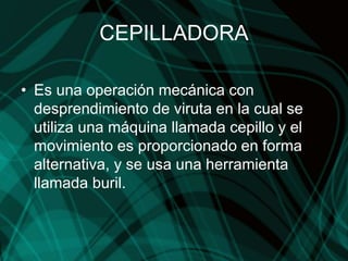 CEPILLADORA
• Es una operación mecánica con
desprendimiento de viruta en la cual se
utiliza una máquina llamada cepillo y el
movimiento es proporcionado en forma
alternativa, y se usa una herramienta
llamada buril.
 