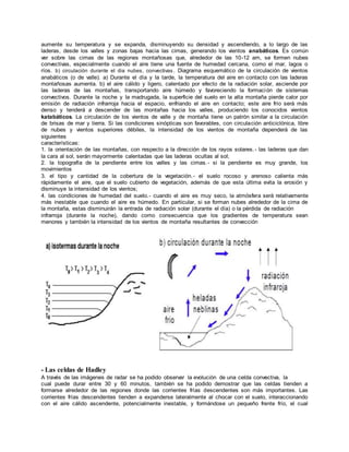 aumente su temperatura y se expanda, disminuyendo su densidad y ascendiendo, a lo largo de las 
laderas, desde los valles y zonas bajas hacia las cimas, generando los vientos anabáticos. Es común 
ver sobre las cimas de las regiones montañosas que, alrededor de las 10-12 am, se formen nubes 
convectivas, especialmente cuando el aire tiene una fuente de humedad cercana, como el mar, lagos o 
ríos. b) circulación durante el dia nubes, convectivas . Diagrama esquemático de la circulación de vientos 
anabáticos (o de valle). a) Durante el día y la tarde, la temperatura del aire en contacto con las laderas 
montañosas aumenta. b) el aire cálido y ligero, calentado por efecto de la radiación solar, asciende por 
las laderas de las montañas, transportando aire húmedo y favoreciendo la formación de sistemas 
convectivos. Durante la noche y la madrugada, la superficie del suelo en la alta montaña pierde calor por 
emisión de radiación infrarroja hacia el espacio, enfriando el aire en contacto; este aire frío será más 
denso y tenderá a descender de las montañas hacia los valles, produciendo los conocidos vientos 
katabáticos. La circulación de los vientos de valle y de montaña tiene un patrón similar a la circulación 
de brisas de mar y tierra. Si las condiciones sinópticas son favorables, con circulación anticiclónica, libre 
de nubes y vientos superiores débiles, la intensidad de los vientos de montaña dependerá de las 
siguientes 
características: 
1. la orientación de las montañas, con respecto a la dirección de los rayos solares. - las laderas que dan 
la cara al sol, serán mayormente calentadas que las laderas ocultas al sol; 
2. la topografía de la pendiente entre los valles y las cimas. - si la pendiente es muy grande, los 
movimientos 
3. el tipo y cantidad de la cobertura de la vegetación. - el suelo rocoso y arenoso calienta más 
rápidamente el aire, que el suelo cubierto de vegetación, además de que esta última evita la erosión y 
disminuye la intensidad de los vientos; 
4. las condiciones de humedad del suelo.- cuando el aire es muy seco, la atmósfera será relativamente 
más inestable que cuando el aire es húmedo. En particular, si se forman nubes alrededor de la cima de 
la montaña, estas disminuirán la entrada de radiación solar (durante el día) o la pérdida de radiación 
infrarroja (durante la noche), dando como consecuencia que los gradientes de temperatura sean 
menores y también la intensidad de los vientos de montaña resultantes de convección 
- Las celdas de Hadley 
A través de las imágenes de radar se ha podido observar la evolución de una celda convectiva, la 
cual puede durar entre 30 y 60 minutos, también se ha podido demostrar que las celdas tienden a 
formarse alrededor de las regiones donde las corrientes frías descendentes son más importantes. Las 
corrientes frías descendentes tienden a expanderse lateralmente al chocar con el suelo, interaccionando 
con el aire cálido ascendente, potencialmente inestable, y formándose un pequeño frente frío, el cual 
 