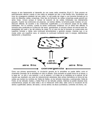 empuja el aire favoreciendo el desarrollo de una nueva celda convectiva (Fig.6.11). Este proceso es 
particularmente efectivo cuando el aire cálido es atrapado por dos o más frentes fríos, formándose una 
zona de convergencia alrededor del aire cálido, lo cual puede dar origen a una tormenta formada por la 
unión de diferentes celdas convectivas. Este tipo de formación de celdas convectivas puede persistir por 
varias horas, incluso aunque el tiempo de duración de las celdas individuales sea relativamente 
pequeño. Cuando las condiciones son propicias, con vientos débiles, la tormenta puede moverse sin una 
dirección definida, de acuerdo a las condiciones superficiales y a la evolución propia de las celdas 
individuales. Por el contrario, cuando se tienen condiciones sinópticas con un viento bien definido, la 
tormenta será canalizada en la dirección del viento, generándose un proceso intenso de mezcla entre las 
propiedades del suelo y las del sistema de nubes. En el caso de que la tormenta se mueva sobre una 
superficie húmeda y cálida, esta continuará alimentándose y ganando energía, mientras que, si se 
mueve sobre una superficie seca, el sistema no continuará recibiendo calor ni energía, debilitándose 
rápidamente y disipándose. 
Como una primera aproximación, la circulación general de la atmósfera se puede definir como el 
movimiento promedio de la atmósfera en todo el planeta. Este promedio se puede tomar en el tiempo, a 
lo largo de un año o una estación, y en el espacio, a lo largo de un meridiano en la vertical; de tal 
manera que resaltarán una serie de características planetarias para ambos hemisferios en forma de tres 
celdas que reciben los nombres de: Celda de Hadley, en las lat itudes tropicales y subtropicales; Celda de 
Ferrel, en las latitudes medias y Celda Polar en las latitudes polares. Además se podrán observar otras 
características propias de cada celda o de la interacción entre ellas, tales como la circulación de los 
vientos superficiales (alisios, del oeste), o de los vientos de altura (contralisios, corrientes de chorro), etc 
 
