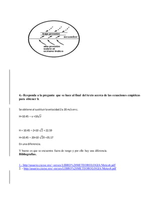 4.- Responda a la pregunta que se hace al final del texto acerca de las ecuaciones empíricas 
para obtener h. 
Se obtiene al sustituir la velocidad 2 a 20 m/s en c. 
H=10.45 – v +10√푣 
H = 10.45 – 2+10 √2 = 22.59 
H=10.45 – 20+10 √20 =35.17 
En una diferencia. 
Y bueno es que se encuentra fuera de rango y por ello hay una diferencia. 
Bibliografías. 
1.- http://usuario.cicese.mx/~sreyes/LIBRO%20METEOROLOGIA/Meteo6.pdf 
2. - http://usuario.cicese.mx/~sreyes/LIBRO%20METEOROLOGIA/Meteo8.pdf 
