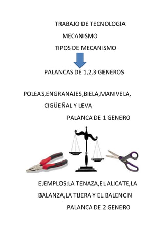 TRABAJO DE TECNOLOGIA
MECANISMO
TIPOS DE MECANISMO
PALANCAS DE 1,2,3 GENEROS
POLEAS,ENGRANAJES,BIELA,MANIVELA,
CIGÜEÑAL Y LEVA
PALANCA DE 1 GENERO
EJEMPLOS:LA TENAZA,ELALICATE,LA
BALANZA,LA TIJERA Y EL BALENCIN
PALANCA DE 2 GENERO
 