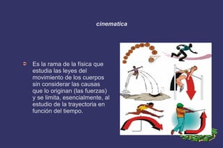 cinematica
➲ Es la rama de la física que
estudia las leyes del
movimiento de los cuerpos
sin considerar las causas
que lo originan (las fuerzas)
y se limita, esencialmente, al
estudio de la trayectoria en
función del tiempo.
 