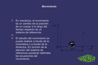 Movimiento
➲ En mecánica, el movimiento
es un cambio de la posición
de un cuerpo a lo largo del
tiempo respecto de un
sistema de referencia.
➲
➲ El estudio del movimiento se
puede realizar a través de la
cinemática o a través de la
dinámica. En función de la
elección del sistema de
referencia quedarán definidas
las ecuaciones del
movimiento,
 