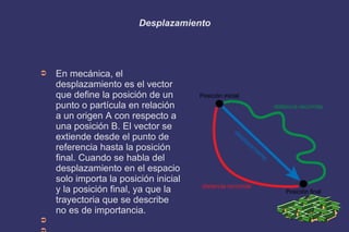 Desplazamiento
➲ En mecánica, el
desplazamiento es el vector
que define la posición de un
punto o partícula en relación
a un origen A con respecto a
una posición B. El vector se
extiende desde el punto de
referencia hasta la posición
final. Cuando se habla del
desplazamiento en el espacio
solo importa la posición inicial
y la posición final, ya que la
trayectoria que se describe
no es de importancia.
➲
 