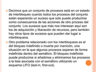  Decimos que un conjunto de procesos está en un estado
de interbloqueo cuando todos los procesos del conjunto
están esperando un suceso que solo puede producirse
como consecuencia de las acciones de otro proceso del
conjunto. Los sucesos que más nos interesan aquí son
los de adquisición y liberación de recursos, pero también
hay otros tipos de sucesos que pueden dar lugar a
interbloqueos.
 Otro problema relacionado con los interbloqueos es el
del bloqueo indefinido o muerte por inanición, una
situación en la que algunos procesos esperan de forma
indefinida dentro del semáforo. El bloqueo indefinido
puede producirse si añadimos y eliminamos los procesos
a la lista asociada con el semáforo utilizando un
esquema LIFO (last-in, first-out).
 