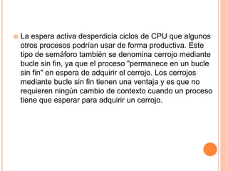  La espera activa desperdicia ciclos de CPU que algunos
otros procesos podrían usar de forma productiva. Este
tipo de semáforo también se denomina cerrojo mediante
bucle sin fin, ya que el proceso "permanece en un bucle
sin fin" en espera de adquirir el cerrojo. Los cerrojos
mediante bucle sin fin tienen una ventaja y es que no
requieren ningún cambio de contexto cuando un proceso
tiene que esperar para adquirir un cerrojo.
 