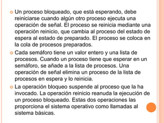  Un proceso bloqueado, que está esperando, debe
reiniciarse cuando algún otro proceso ejecuta una
operación de señal. El proceso se reinicia mediante una
operación reinicio, que cambia al proceso del estado de
espera al estado de preparado. El proceso se coloca en
la cola de procesos preparados.
 Cada semáforo tiene un valor entero y una lista de
procesos. Cuando un proceso tiene que esperar en un
semáforo, se añade a la lista de procesos. Una
operación de señal elimina un proceso de la lista de
procesos en espera y lo reinicia.
 La operación bloqueo suspende al proceso que la ha
invocado. La operación reinicio reanuda la ejecución de
un proceso bloqueado. Estas dos operaciones las
proporciona el sistema operativo como llamadas al
sistema básicas.
 