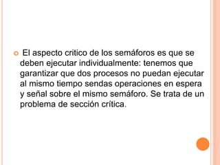  El aspecto critico de los semáforos es que se
deben ejecutar individualmente: tenemos que
garantizar que dos procesos no puedan ejecutar
al mismo tiempo sendas operaciones en espera
y señal sobre el mismo semáforo. Se trata de un
problema de sección crítica.
 