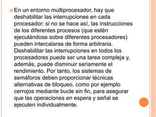 En un entorno multiprocesador, hay que
deshabilitar las interrupciones en cada
procesador; si no se hace así, las instrucciones
de los diferentes procesos (que estén
ejecutándose sobre diferentes procesadores)
pueden intercalarse de forma arbitraria.
Deshabilitar las interrupciones en todos los
procesadores puede ser una tarea compleja y,
además, puede disminuir seriamente el
rendimiento. Por tanto, los sistemas de
semáforos deben proporcionar técnicas
alternativas de bloqueo, como por ejemplo
cerrojos mediante bucle sin fin, para asegurar
que las operaciones en espera y señal se
ejecuten individualmente.
 