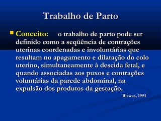 Trabalho de Parto
   Conceito:     o trabalho de parto pode ser
    definido como a seqüência de contrações
    uterinas coordenadas e involuntárias que
    resultam no apagamento e dilatação do colo
    uterino, simultaneamente à descida fetal, e
    quando associadas aos puxos e contrações
    voluntárias da parede abdominal, na
    expulsão dos produtos da gestação.
                                      Biswas, 1994
 