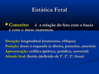 Estática Fetal

   Conceito:     é a relação do feto com a bacia
    e com o útero maternos.

Situação: longitudinal (transverso, obliquo)
Posição: dorso à esquerda (a direita, posterior, anterior)
Apresentação: cefálica (pélvica, podálica, acromial)
Atitude fetal: fletida (defletida de 1º. 2º. 3º. Grau)
 