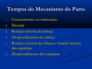 Tempos do Mecanismo do Parto
1.   Encaixamento ou insinuação
2.   Descida
3.   Rotação interna da cabeça
4.   Desprendimento da cabeça
5.   Rotação externa da cabeça e rotação interna
     das espáduas
6.   Desprendimento das espáduas
 