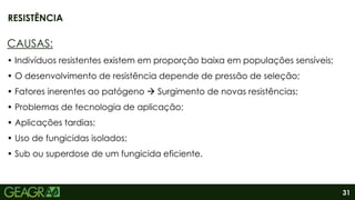 31
CAUSAS:
• Indivíduos resistentes existem em proporção baixa em populações sensíveis;
• O desenvolvimento de resistência depende de pressão de seleção;
• Fatores inerentes ao patógeno  Surgimento de novas resistências;
• Problemas de tecnologia de aplicação;
• Aplicações tardias;
• Uso de fungicidas isolados;
• Sub ou superdose de um fungicida eficiente.
RESISTÊNCIA
 