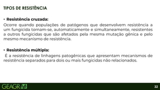 32
• Resistência cruzada:
Ocorre quando populações de patógenos que desenvolvem resistência a
um fungicida tornam-se, automaticamente e simultaneamente, resistentes
a outros fungicidas que são afetados pela mesma mutação gênica e pelo
mesmo mecanismo de resistência.
• Resistência múltipla:
É a resistência de linhagens patogênicas que apresentam mecanismos de
resistência separados para dois ou mais fungicidas não relacionados.
TIPOS DE RESISTÊNCIA
 
