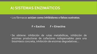 A) SISTEMAS ENZIMÁTICOS
 Los fármacos actúan como inhibidores o falsos sustratos.
F + Eactiva F + Einactiva
 Se obtiene: inhibición de rutas metabólicas, inhibición de
enzimas productoras de cofactores indispensables para una
biosíntesis concreta, inhibición de enzimas degradativas...
 