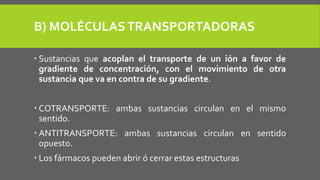 B) MOLÉCULASTRANSPORTADORAS
 Sustancias que acoplan el transporte de un ión a favor de
gradiente de concentración, con el movimiento de otra
sustancia que va en contra de su gradiente.
 COTRANSPORTE: ambas sustancias circulan en el mismo
sentido.
 ANTITRANSPORTE: ambas sustancias circulan en sentido
opuesto.
 Los fármacos pueden abrir ó cerrar estas estructuras
 