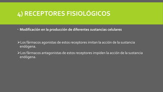 4) RECEPTORES FISIOLÓGICOS
 Modificación en la producción de diferentes sustancias celulares
Los fármacos agonistas de estos receptores imitan la acción de la sustancia
endógena.
Los fármacos antagonistas de estos receptores impiden la acción de la sustancia
endógena.
 