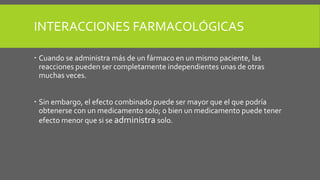 INTERACCIONES FARMACOLÓGICAS
 Cuando se administra más de un fármaco en un mismo paciente, las
reacciones pueden ser completamente independientes unas de otras
muchas veces.
 Sin embargo, el efecto combinado puede ser mayor que el que podría
obtenerse con un medicamento solo; o bien un medicamento puede tener
efecto menor que si se administra solo.
 