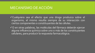 MECANISMO DE ACCIÓN
Cualquiera sea el efecto que una droga produzca sobre el
organismo, el mismo resulta siempre de su interacción con
ciertos componentes o constituyentes de las células.
O en otras palabras, las moléculas del fármaco deberán ejercer
alguna influencia química sobre uno o más de los constituyentes
celulares, para producir la respuesta farmacológica.
 