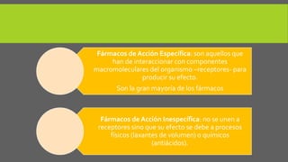 Fármacos de Acción Específica: son aquellos que
han de interaccionar con componentes
macromoleculares del organismo –receptores- para
producir su efecto.
Son la gran mayoría de los fármacos
Fármacos de Acción Inespecífica: no se unen a
receptores sino que su efecto se debe a procesos
físicos (laxantes de volumen) o químicos
(antiácidos).
 