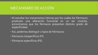 MECANISMO DE ACCIÓN
 Al estudiar los mecanismos íntimos por los cuales los Fármacos
producen una alteración funcional en un ser viviente,
encontramos que los fármacos presentan distinto grado de
especificidad.
 Así, podemos distinguir 2 tipos de Fármacos:
 Fármacos inespecíficos (FI)
 Fármacos específicos (FE)
 