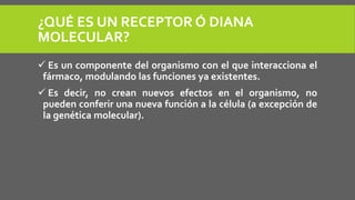 ¿QUÉ ES UN RECEPTOR Ó DIANA
MOLECULAR?
 Es un componente del organismo con el que interacciona el
fármaco, modulando las funciones ya existentes.
 Es decir, no crean nuevos efectos en el organismo, no
pueden conferir una nueva función a la célula (a excepción de
la genética molecular).
 