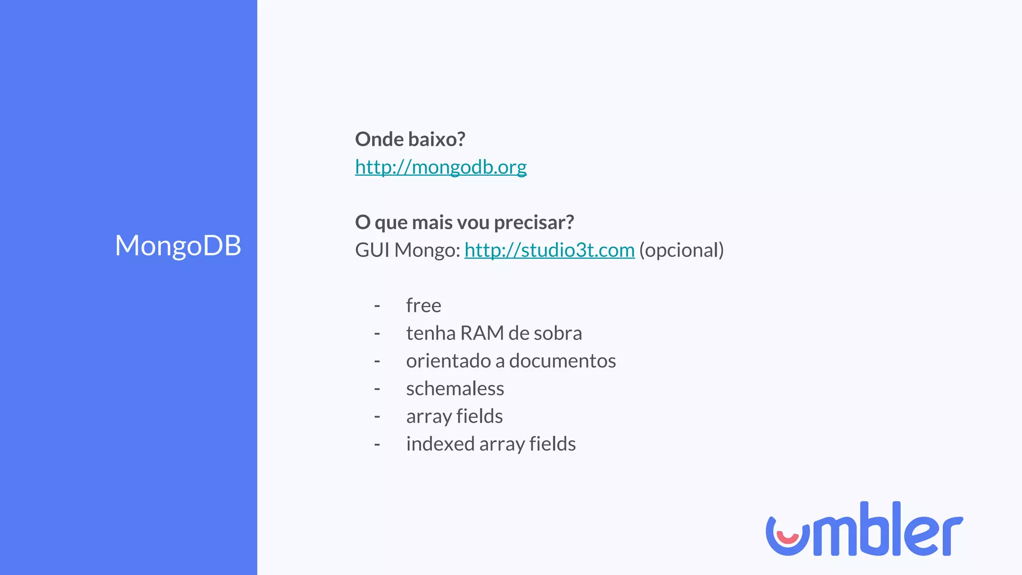 MongoDB
Onde baixo?
http://mongodb.org
O que mais vou precisar?
GUI Mongo: http://studio3t.com (opcional)
- free
- tenha RAM de sobra
- orientado a documentos
- schemaless
- array fields
- indexed array fields
 