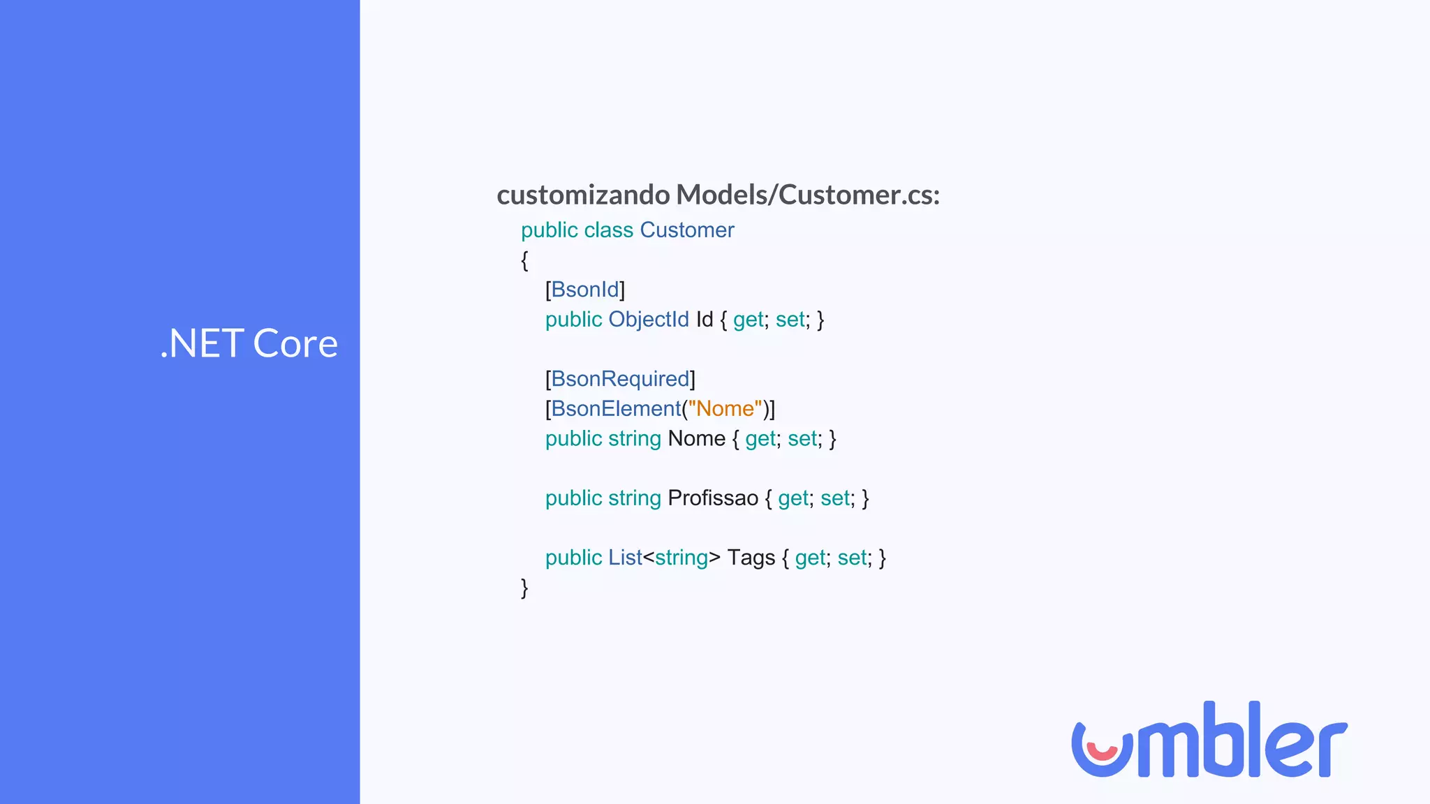 .NET Core
customizando Models/Customer.cs:
public class Customer
{
[BsonId]
public ObjectId Id { get; set; }
[BsonRequired]
[BsonElement("Nome")]
public string Nome { get; set; }
public string Profissao { get; set; }
public List<string> Tags { get; set; }
}
 