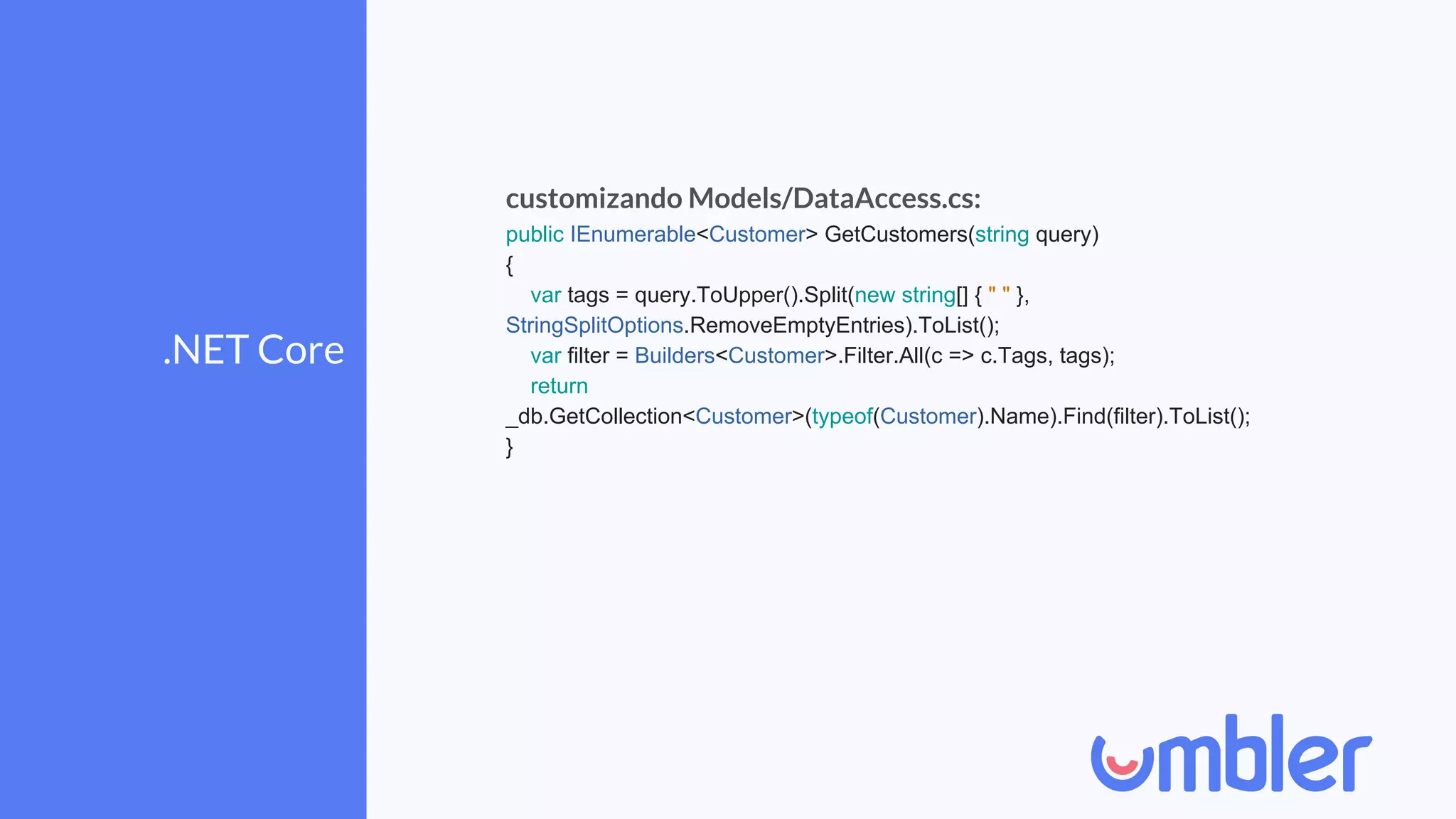 .NET Core
customizando Models/DataAccess.cs:
public IEnumerable<Customer> GetCustomers(string query)
{
var tags = query.ToUpper().Split(new string[] { " " },
StringSplitOptions.RemoveEmptyEntries).ToList();
var filter = Builders<Customer>.Filter.All(c => c.Tags, tags);
return
_db.GetCollection<Customer>(typeof(Customer).Name).Find(filter).ToList();
}
 