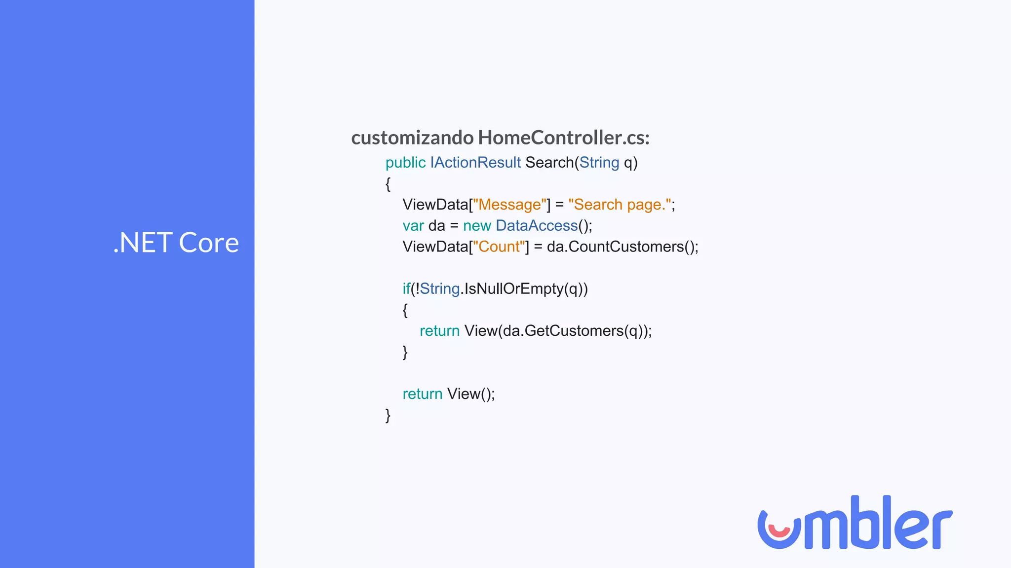 .NET Core
customizando HomeController.cs:
public IActionResult Search(String q)
{
ViewData["Message"] = "Search page.";
var da = new DataAccess();
ViewData["Count"] = da.CountCustomers();
if(!String.IsNullOrEmpty(q))
{
return View(da.GetCustomers(q));
}
return View();
}
 