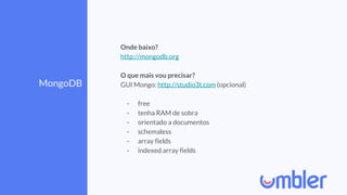 MongoDB
Onde baixo?
http://mongodb.org
O que mais vou precisar?
GUI Mongo: http://studio3t.com (opcional)
- free
- tenha RAM de sobra
- orientado a documentos
- schemaless
- array fields
- indexed array fields
 