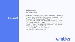 MongoDB
Carga de dados:
use searchengine
custArray = [{"Nome":"Luiz Júnior", "Profissao":"Professor",
"Tags":["LUIZ","JUNIOR","PROFESSOR"]}, {"Nome":"Luiz
Fernando", "Profissao":"Autor", "Tags":
["LUIZ","FERNANDO","AUTOR"]}, {"Nome":"Luiz Tools",
"Profissao":"Blogueiro", "Tags":
["LUIZ","TOOLS","BLOGUEIRO"]}, {"Nome":"Luiz Duarte",
"Profissao":"Blogueiro", "Tags":
["LUIZ","DUARTE","BLOGUEIRO"]}]
db.Customer.insert(custArray);
 