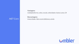 .NET Core
Vantagens:
multiplataforma, veloz, escala, velocidade e baixo custo, C#
Desvantagens:
imaturidade, falta muita biblioteca ainda
 