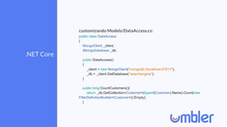 .NET Core
customizando Models/DataAccess.cs:
public class DataAccess
{
MongoClient _client;
IMongoDatabase _db;
public DataAccess()
{
_client = new MongoClient("mongodb://localhost:27017");
_db = _client.GetDatabase("searchengine");
}
public long CountCustomers(){
return _db.GetCollection<Customer>(typeof(Customer).Name).Count(new
FilterDefinitionBuilder<Customer>().Empty);
}
 