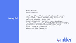 MongoDB
Carga de dados:
use searchengine
custArray = [{"nome":"Luiz Júnior", "profissao":"Professor",
"tags":["LUIZ","JUNIOR","PROFESSOR"]}, {"nome":"Luiz
Fernando", "profissao":"Autor", "tags":
["LUIZ","FERNANDO","AUTOR"]}, {"nome":"Luiz Tools",
"profissao":"Blogueiro", "tags": ["LUIZ","TOOLS","BLOGUEIRO"]},
{"nome":"Luiz Duarte", "profissao":"Blogueiro", "tags":
["LUIZ","DUARTE","BLOGUEIRO"]}]
db.customers.insert(custArray);
 