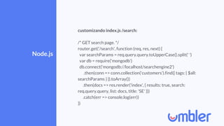 Node.js
customizando index.js /search:
/* GET search page. */
router.get('/search', function (req, res, next) {
var searchParams = req.query.query.toUpperCase().split(' ')
var db = require('mongodb')
db.connect('mongodb://localhost/searchengine2')
.then(conn => conn.collection('customers').find({ tags: { $all:
searchParams } }).toArray())
.then(docs => res.render('index', { results: true, search:
req.query.query, list: docs, title: 'SE' }))
.catch(err => console.log(err))
})
 