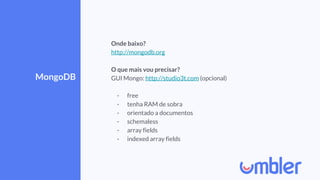 MongoDB
Onde baixo?
http://mongodb.org
O que mais vou precisar?
GUI Mongo: http://studio3t.com (opcional)
- free
- tenha RAM de sobra
- orientado a documentos
- schemaless
- array fields
- indexed array fields
 