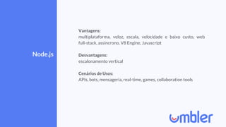 Node.js
Vantagens:
multiplataforma, veloz, escala, velocidade e baixo custo, web
full-stack, assíncrono, V8 Engine, Javascript
Desvantagens:
escalonamento vertical
Cenários de Usos:
APIs, bots, mensageria, real-time, games, collaboration tools
 