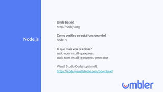 Node.js
Onde baixo?
http://nodejs.org
Como verifico se está funcionando?
node -v
O que mais vou precisar?
sudo npm install -g express
sudo npm install -g express-generator
Visual Studio Code (opcional)
https://code.visualstudio.com/download
 