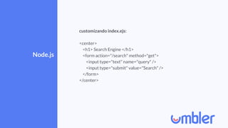 Node.js
customizando index.ejs:
<center>
<h1> Search Engine </h1>
<form action="/search" method="get">
<input type="text" name="query" />
<input type="submit" value="Search" />
</form>
</center>
 