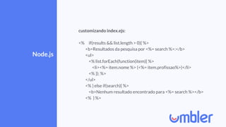 Node.js
customizando index.ejs:
<% if(results && list.length > 0){ %>
<b>Resultados da pesquisa por <%= search %>:</b>
<ul>
<% list.forEach(function(item){ %>
<li><%= item.nome %> (<%= item.profissao%>)</li>
<% }); %>
</ul>
<% } else if(search){ %>
<b>Nenhum resultado encontrado para <%= search %></b>
<% } %>
 